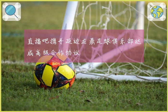 直播吧携手延边龙鼎足球俱乐部达成高级合作协议