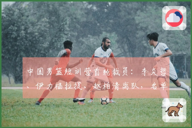 中国男篮短训营首轮裁员:李炎哲、伊力福拉提、赵柏清离队,名单缩减至18人