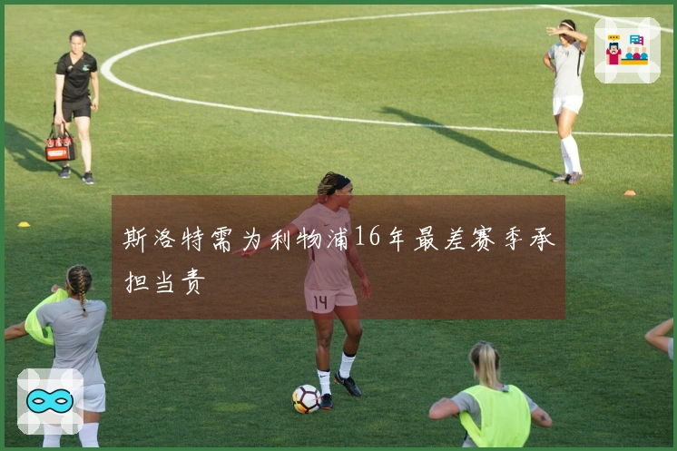 斯洛特需为利物浦16年最差赛季承担当责