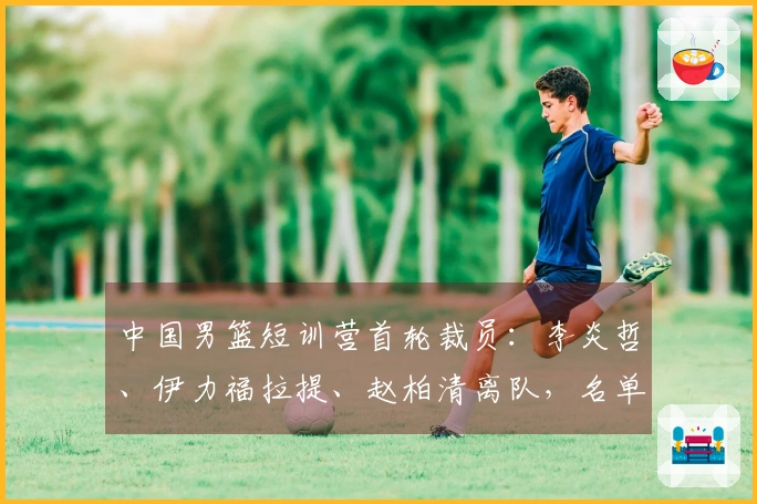 中国男篮短训营首轮裁员：李炎哲、伊力福拉提、赵柏清离队，名单缩减至18人